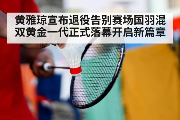 黄雅琼宣布退役告别赛场国羽混双黄金一代正式落幕开启新篇章