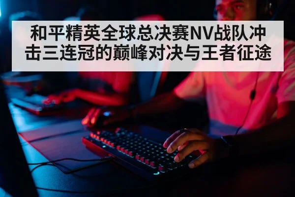 和平精英全球总决赛NV战队冲击三连冠的巅峰对决与王者征途