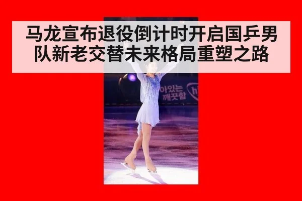 马龙宣布退役倒计时开启国乒男队新老交替未来格局重塑之路
